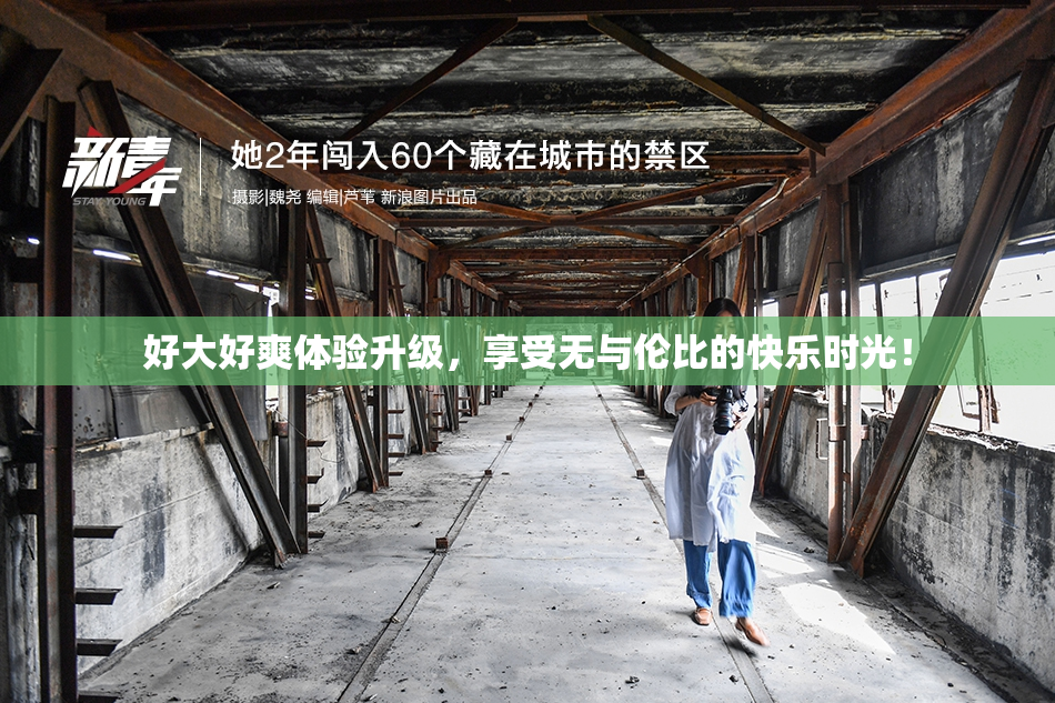 好大好爽体验升级，享受无与伦比的快乐时光！