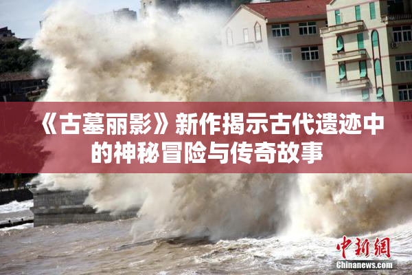《古墓丽影》新作揭示古代遗迹中的神秘冒险与传奇故事