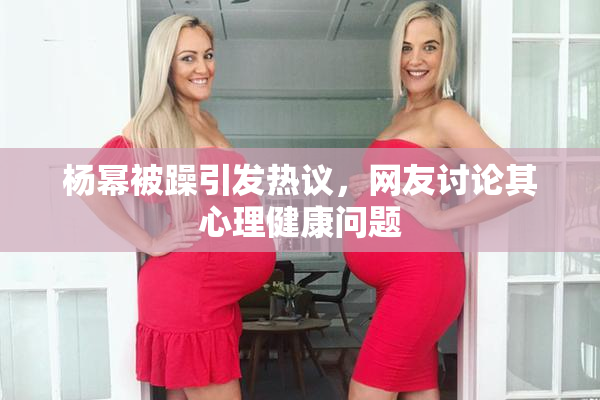 杨幂被躁引发热议，网友讨论其心理健康问题
