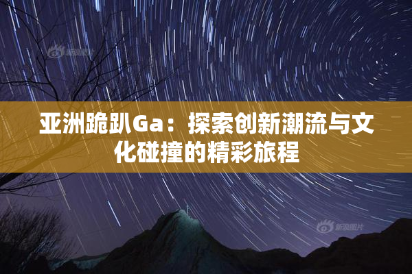 亚洲跪趴Ga：探索创新潮流与文化碰撞的精彩旅程