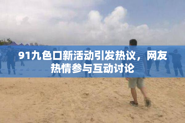 91九色口新活动引发热议，网友热情参与互动讨论