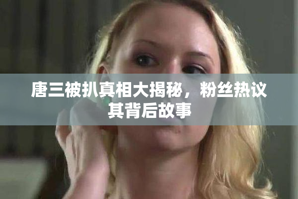 唐三被扒真相大揭秘，粉丝热议其背后故事