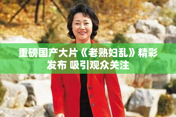 重磅国产大片《老熟妇乱》精彩发布 吸引观众关注