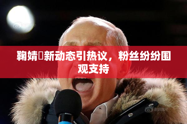 鞠婧祎新动态引热议，粉丝纷纷围观支持