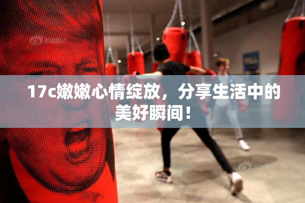 17c嫩嫩心情绽放，分享生活中的美好瞬间！