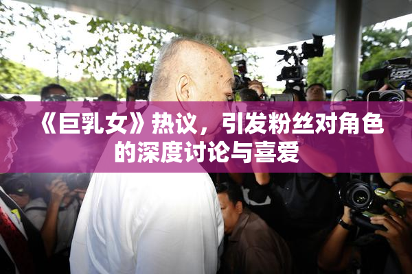 《巨乳女》热议，引发粉丝对角色的深度讨论与喜爱