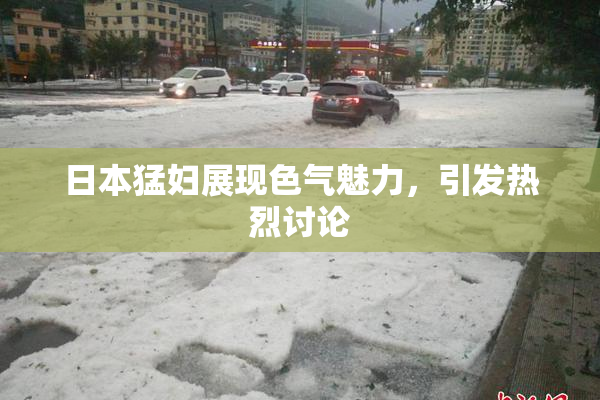 日本猛妇展现色气魅力，引发热烈讨论