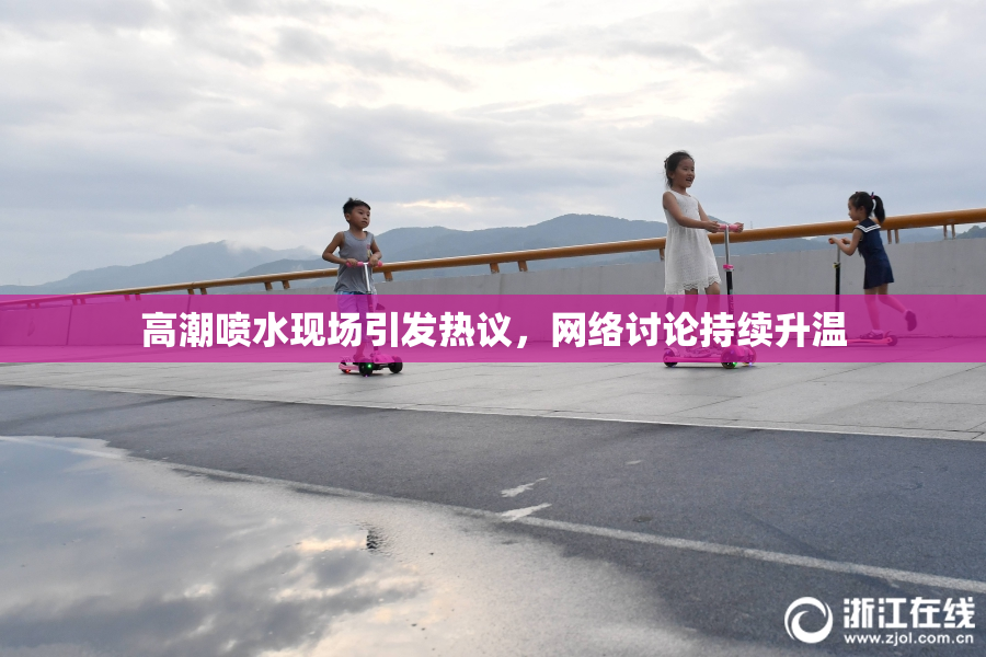 高潮喷水现场引发热议，网络讨论持续升温