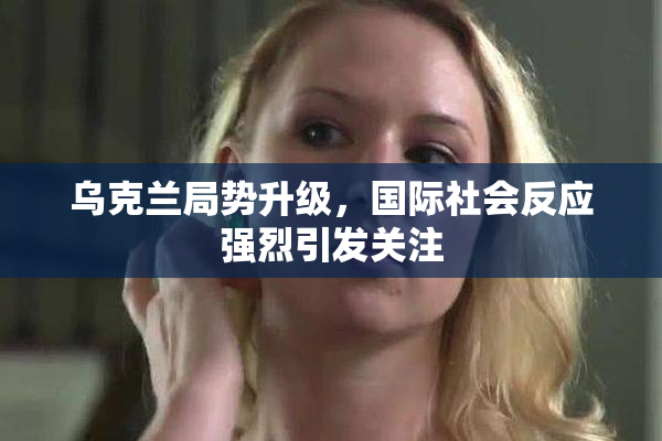 乌克兰局势升级，国际社会反应强烈引发关注