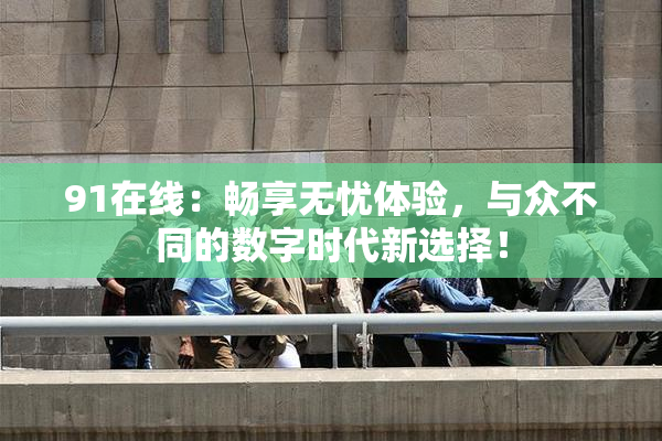 91在线：畅享无忧体验，与众不同的数字时代新选择！