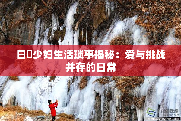 日夲少妇生活琐事揭秘：爱与挑战并存的日常