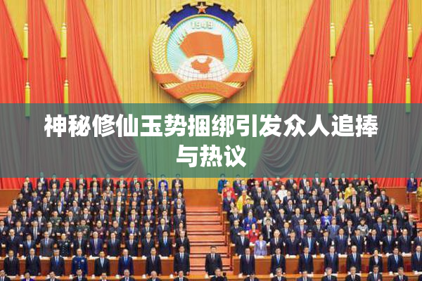 神秘修仙玉势捆绑引发众人追捧与热议