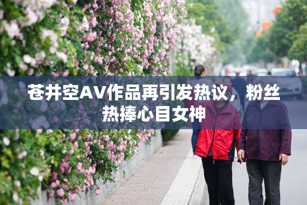 苍井空AV作品再引发热议，粉丝热捧心目女神