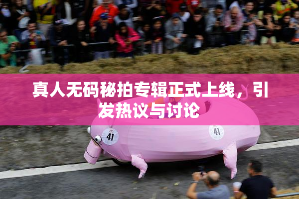 真人无码秘拍专辑正式上线，引发热议与讨论