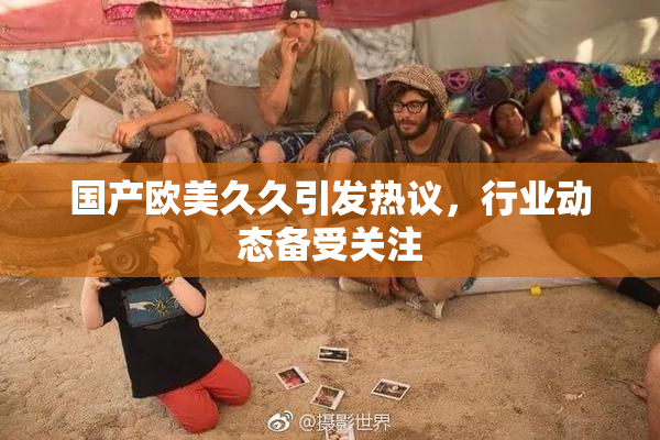 国产欧美久久引发热议，行业动态备受关注