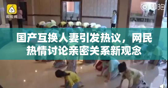 国产互换人妻引发热议，网民热情讨论亲密关系新观念