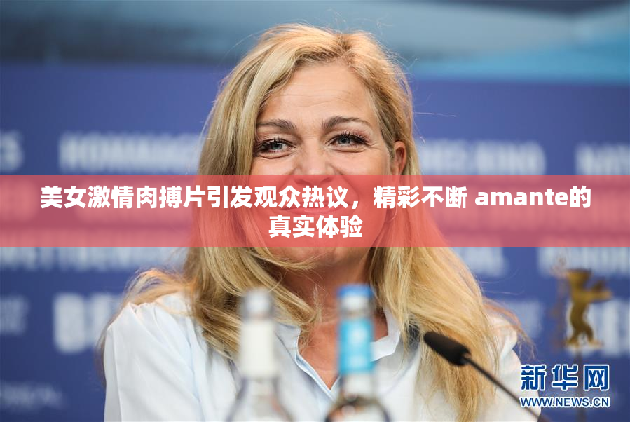 美女激情肉搏片引发观众热议，精彩不断 amante的真实体验