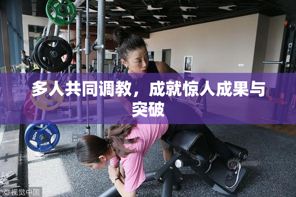 多人共同调教，成就惊人成果与突破