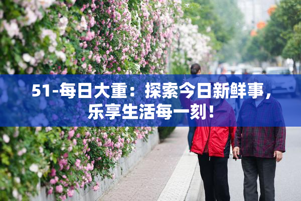 51-每日大重：探索今日新鲜事，乐享生活每一刻！