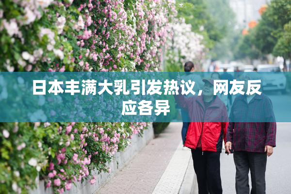 日本丰满大乳引发热议，网友反应各异