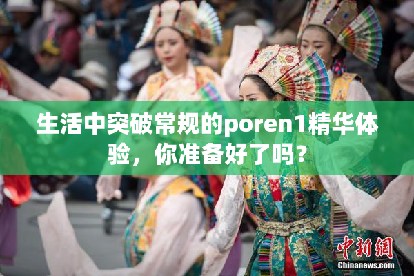 生活中突破常规的poren1精华体验，你准备好了吗？