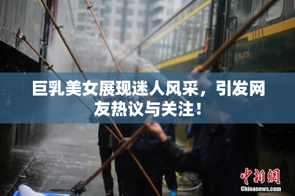 巨乳美女展现迷人风采，引发网友热议与关注！
