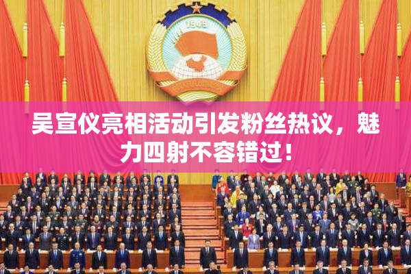 吴宣仪亮相活动引发粉丝热议，魅力四射不容错过！