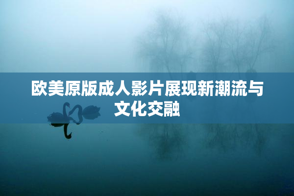 欧美原版成人影片展现新潮流与文化交融
