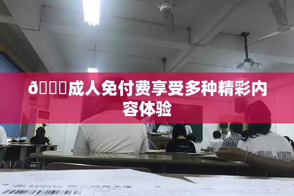 🔞成人免付费享受多种精彩内容体验