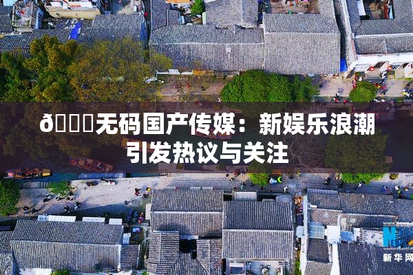 🔞无码国产传媒：新娱乐浪潮引发热议与关注