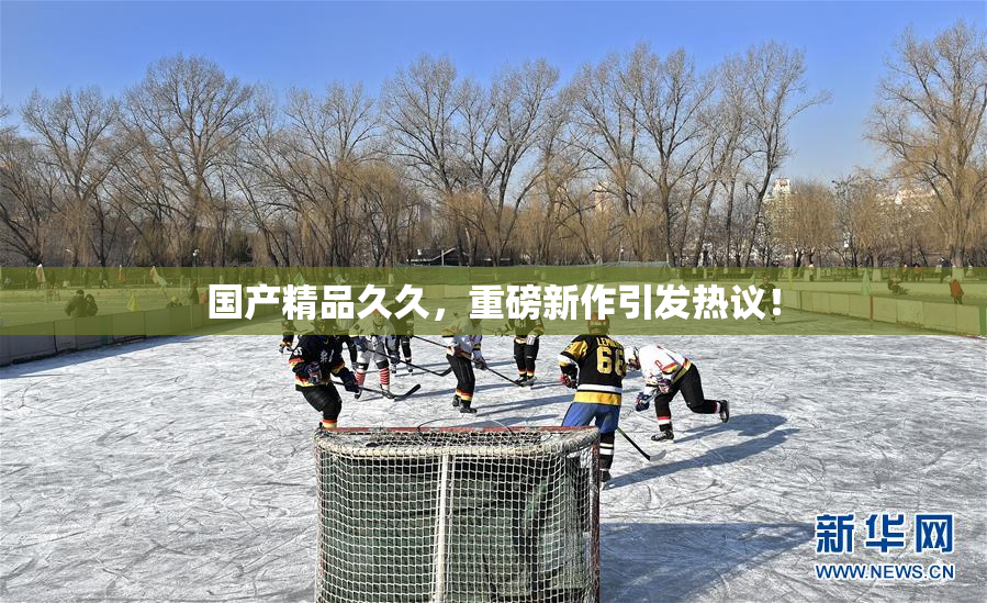 国产精品久久，重磅新作引发热议！
