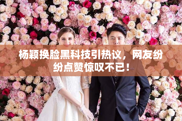 杨颖换脸黑科技引热议，网友纷纷点赞惊叹不已！