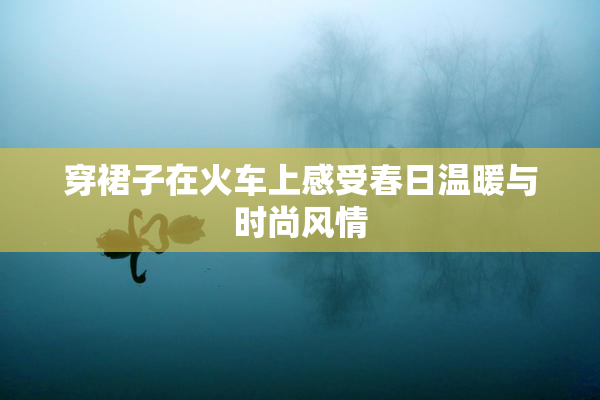 穿裙子在火车上感受春日温暖与时尚风情