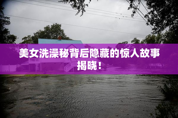 美女洗澡秘背后隐藏的惊人故事揭晓！