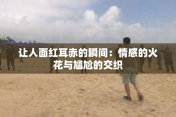 让人面红耳赤的瞬间：情感的火花与尴尬的交织