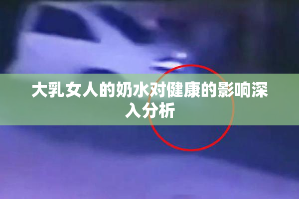 大乳女人的奶水对健康的影响深入分析