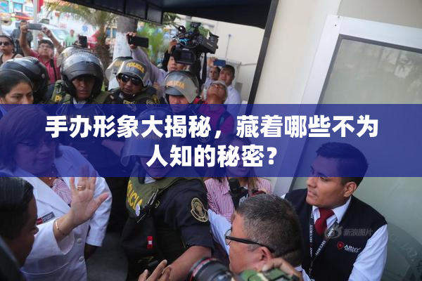 手办形象大揭秘，藏着哪些不为人知的秘密？
