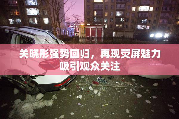 关晓彤强势回归，再现荧屏魅力吸引观众关注