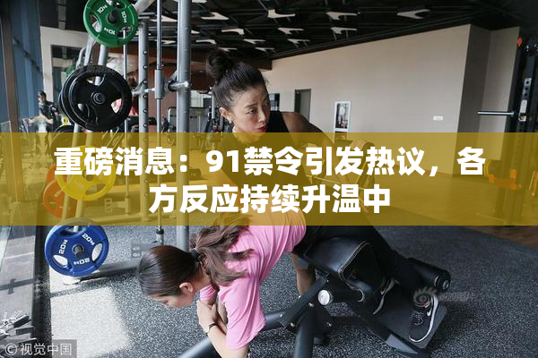 重磅消息：91禁令引发热议，各方反应持续升温中