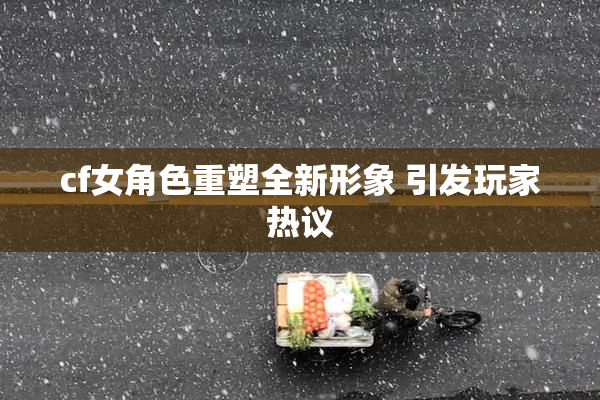 cf女角色重塑全新形象 引发玩家热议