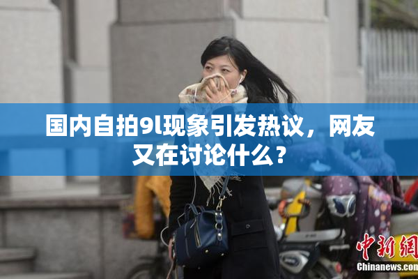 国内自拍9l现象引发热议，网友又在讨论什么？