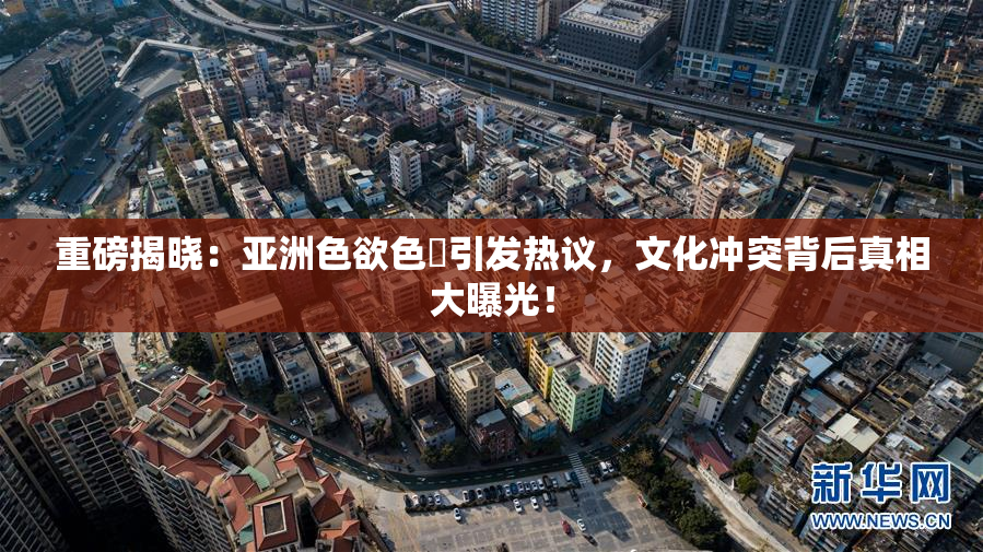 重磅揭晓：亚洲色欲色欱引发热议，文化冲突背后真相大曝光！
