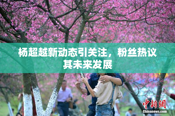 杨超越新动态引关注，粉丝热议其未来发展