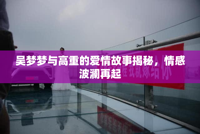 吴梦梦与高重的爱情故事揭秘，情感波澜再起