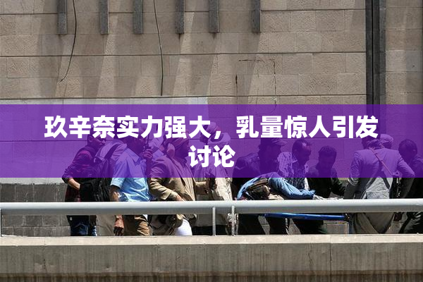 玖辛奈实力强大，乳量惊人引发讨论