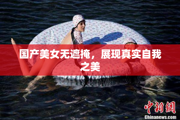 国产美女无遮掩，展现真实自我之美