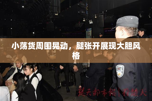 小荡货周围晃动，腿张开展现大胆风格