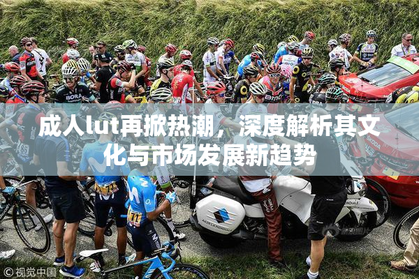 成人lut再掀热潮，深度解析其文化与市场发展新趋势