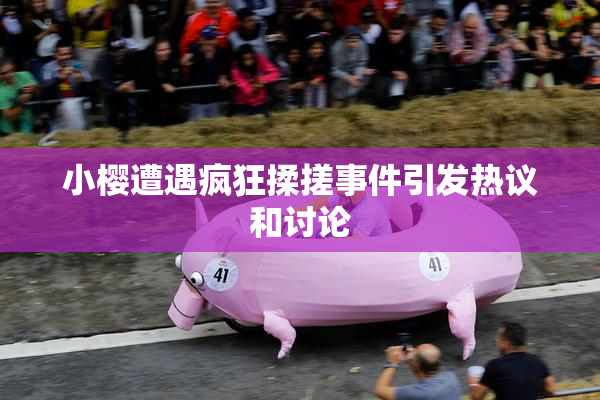 小樱遭遇疯狂揉搓事件引发热议和讨论