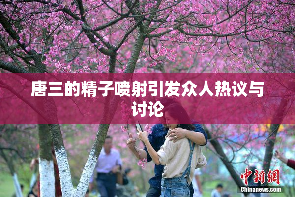 唐三的精子喷射引发众人热议与讨论